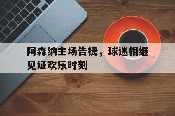 阿森纳主场告捷，球迷相继见证欢乐时刻