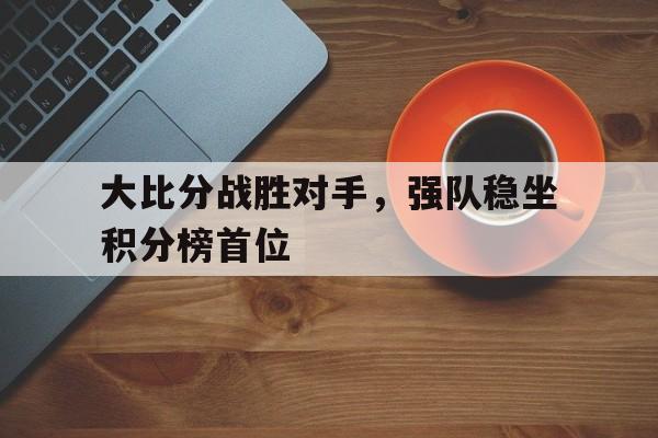 关于大比分战胜对手，强队稳坐积分榜首位的信息