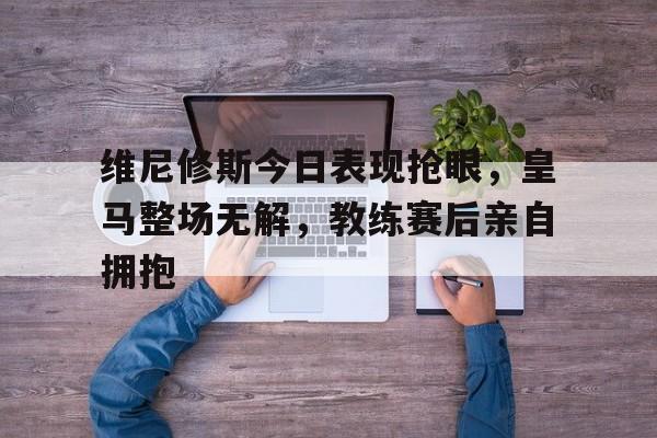 维尼修斯今日表现抢眼，皇马整场无解，教练赛后亲自拥抱