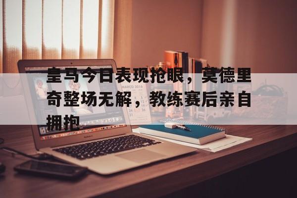 皇马今日表现抢眼，莫德里奇整场无解，教练赛后亲自拥抱