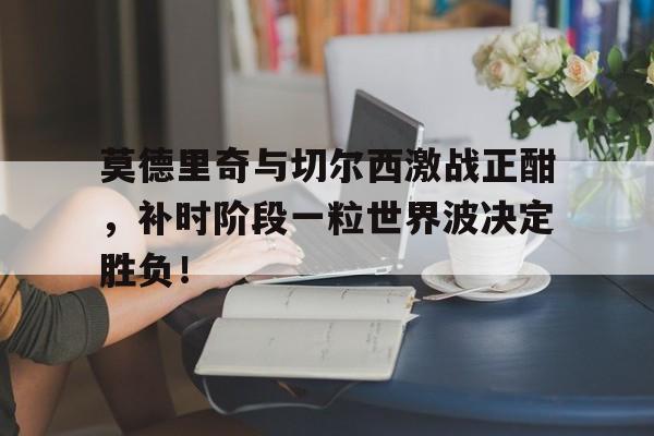 莫德里奇与切尔西激战正酣，补时阶段一粒世界波决定胜负！莫德里奇为什么拿金球奖